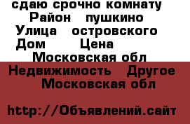 сдаю срочно комнату › Район ­ пушкино › Улица ­ островского › Дом ­ 6 › Цена ­ 10 000 - Московская обл. Недвижимость » Другое   . Московская обл.